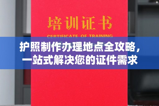 下陆护照制作办理地点全攻略，一站式解决您的证件需求